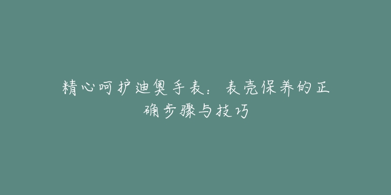 精心呵护迪奥手表：表壳保养的正确步骤与技巧