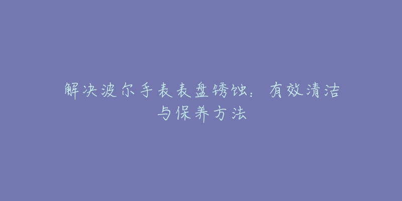 解决波尔手表表盘锈蚀：有效清洁与保养方法