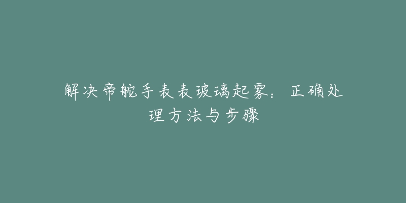 解决帝舵手表表玻璃起雾：正确处理方法与步骤