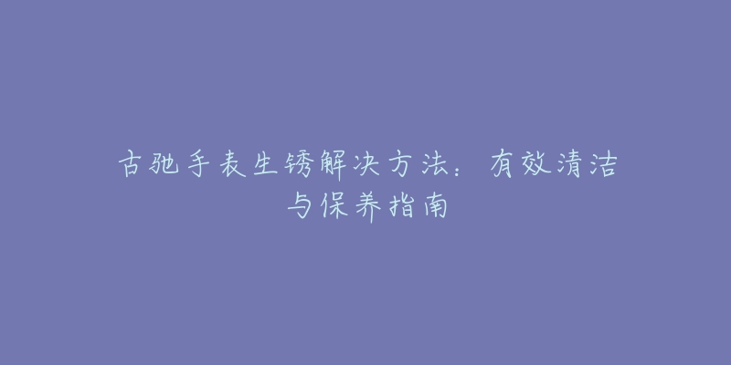 古驰手表生锈解决方法：有效清洁与保养指南