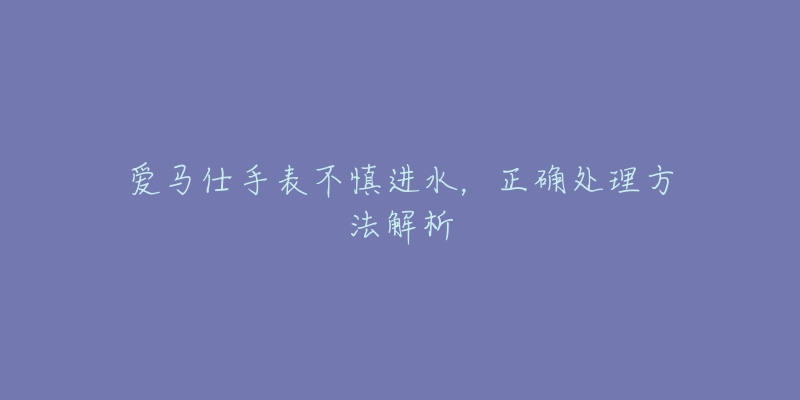 爱马仕手表不慎进水，正确处理方法解析