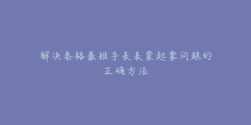 解决泰格豪雅手表表蒙起雾问题的正确方法