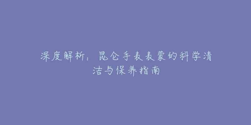 深度解析：昆仑手表表蒙的科学清洁与保养指南