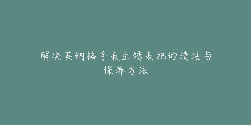 解决英纳格手表生锈表把的清洁与保养方法