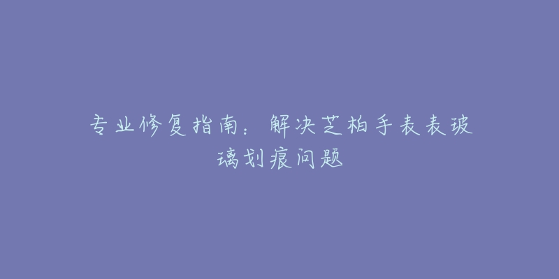 专业修复指南：解决芝柏手表表玻璃划痕问题