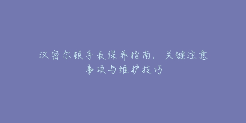 汉密尔顿手表保养指南：关键注意事项与维护技巧