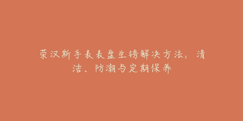 荣汉斯手表表盘生锈解决方法：清洁、防潮与定期保养