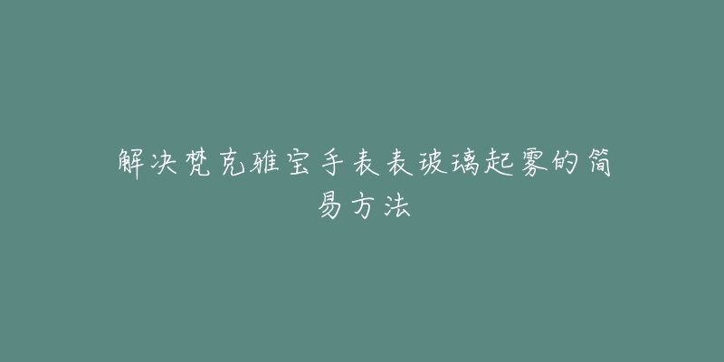 解决梵克雅宝手表表玻璃起雾的简易方法