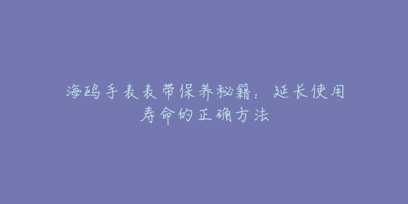 海鸥手表表带保养秘籍：延长使用寿命的正确方法