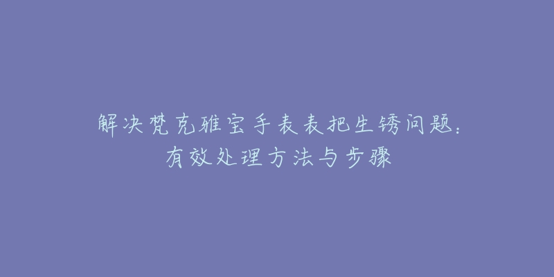 解决梵克雅宝手表表把生锈问题：有效处理方法与步骤