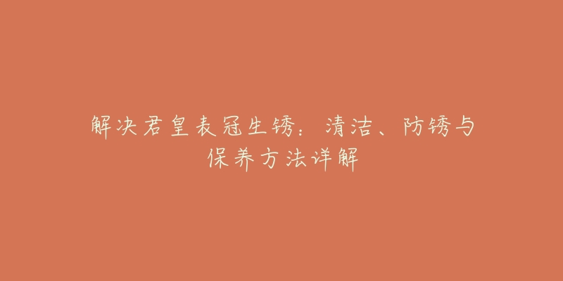 解决君皇表冠生锈：清洁、防锈与保养方法详解