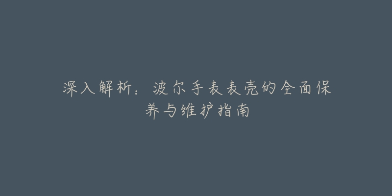 深入解析：波尔手表表壳的全面保养与维护指南