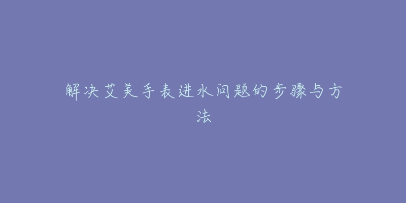 解决艾美手表进水问题的步骤与方法