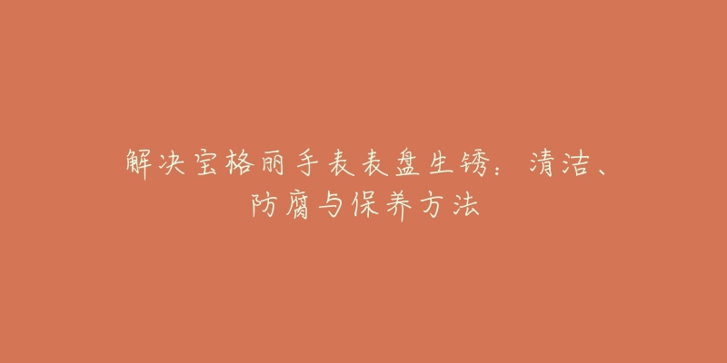 解决宝格丽手表表盘生锈：清洁、防腐与保养方法