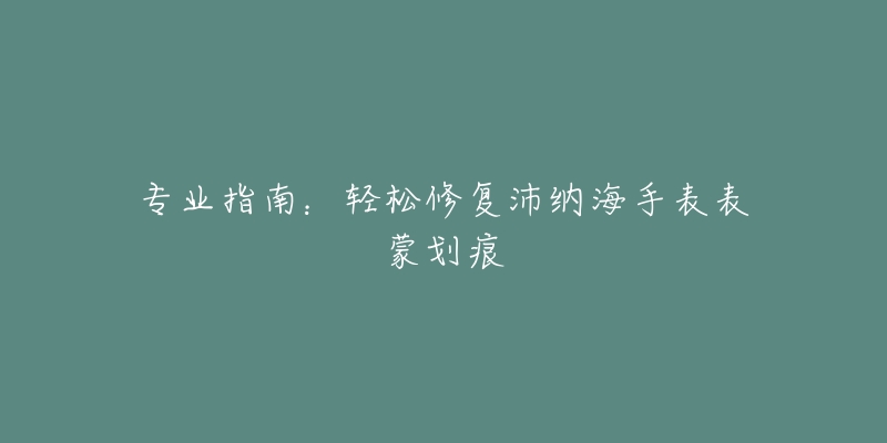 专业指南：轻松修复沛纳海手表表蒙划痕