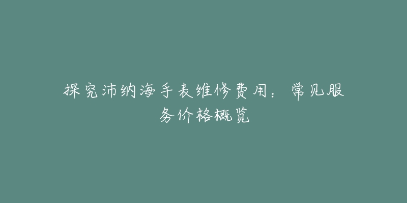 探究沛纳海手表维修费用：常见服务价格概览