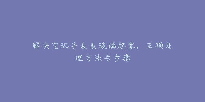 解决宝玑手表表玻璃起雾：正确处理方法与步骤