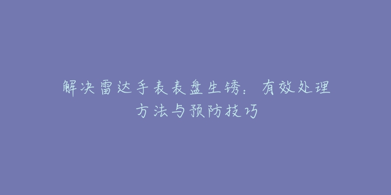 解决雷达手表表盘生锈：有效处理方法与预防技巧