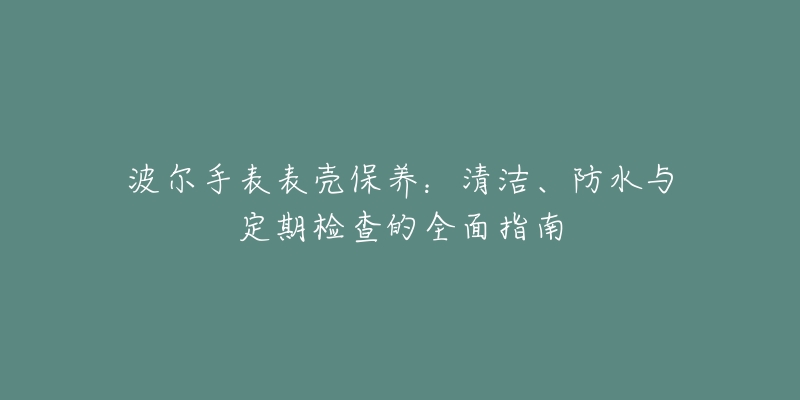 波尔手表表壳保养：清洁、防水与定期检查的全面指南