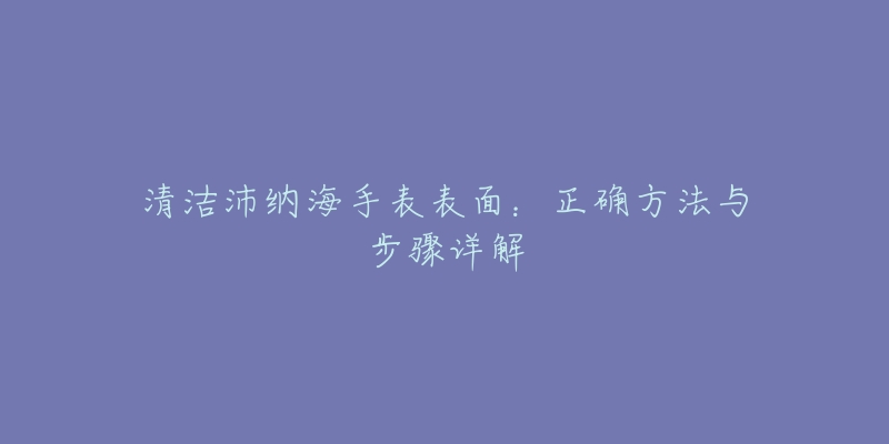 清洁沛纳海手表表面：正确方法与步骤详解