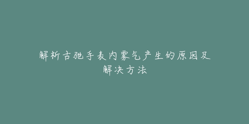 解析古驰手表内雾气产生的原因及解决方法