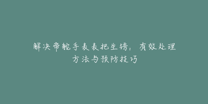 解决帝舵手表表把生锈：有效处理方法与预防技巧