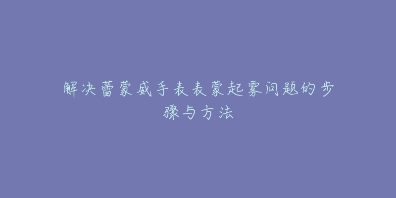 解决蕾蒙威手表表蒙起雾问题的步骤与方法