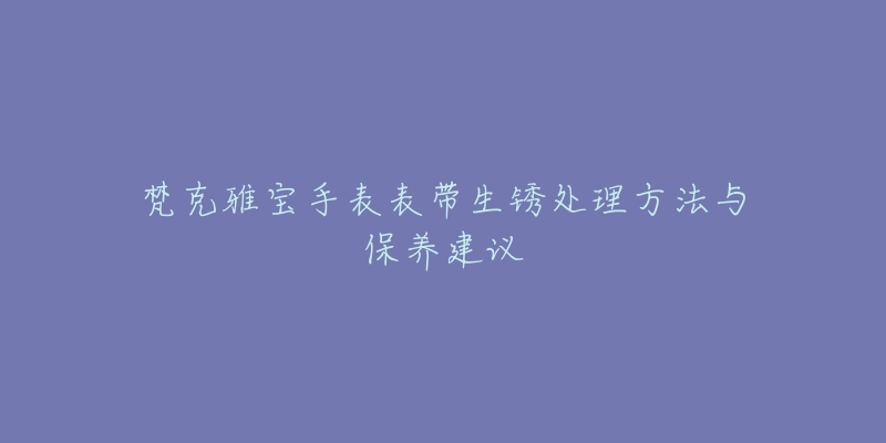 梵克雅宝手表表带生锈处理方法与保养建议