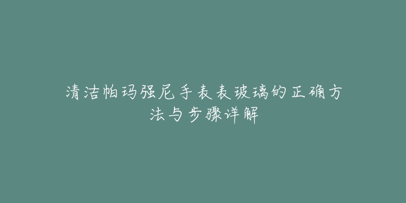 清洁帕玛强尼手表表玻璃的正确方法与步骤详解