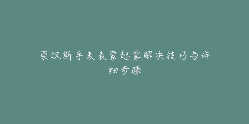 荣汉斯手表表蒙起雾解决技巧与详细步骤