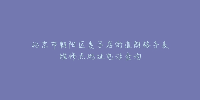 北京市朝阳区麦子店街道朗格手表维修点地址电话查询