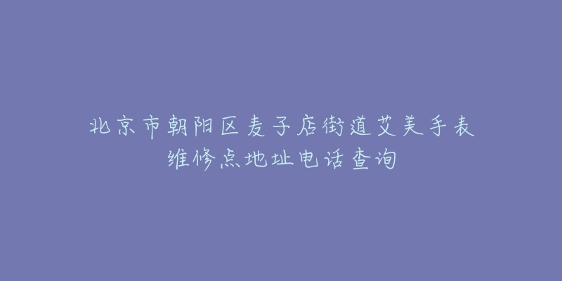 北京市朝阳区麦子店街道艾美手表维修点地址电话查询