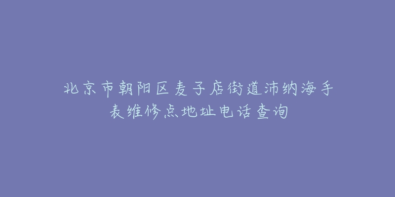 北京市朝阳区麦子店街道沛纳海手表维修点地址电话查询