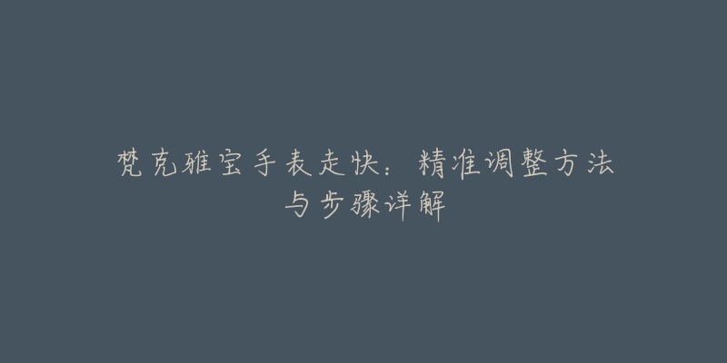 梵克雅宝手表走快：精准调整方法与步骤详解