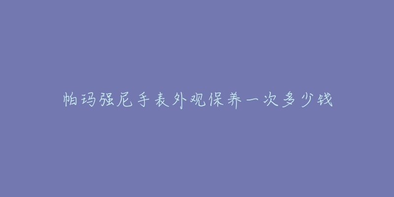 帕玛强尼手表外观保养一次多少钱