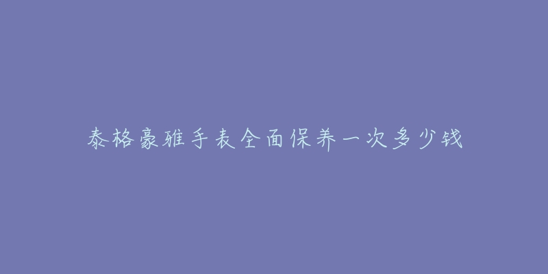 泰格豪雅手表全面保养一次多少钱