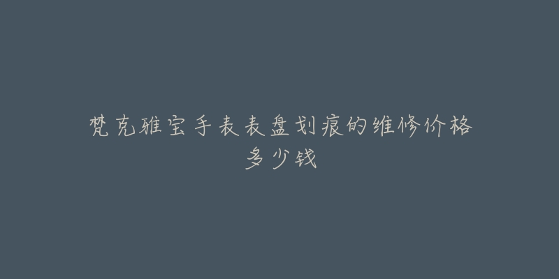 梵克雅宝手表表盘划痕的维修价格多少钱