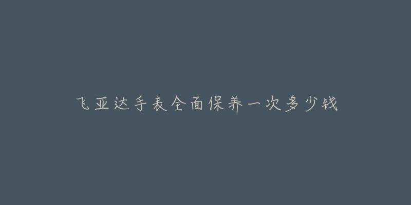 飞亚达手表全面保养一次多少钱