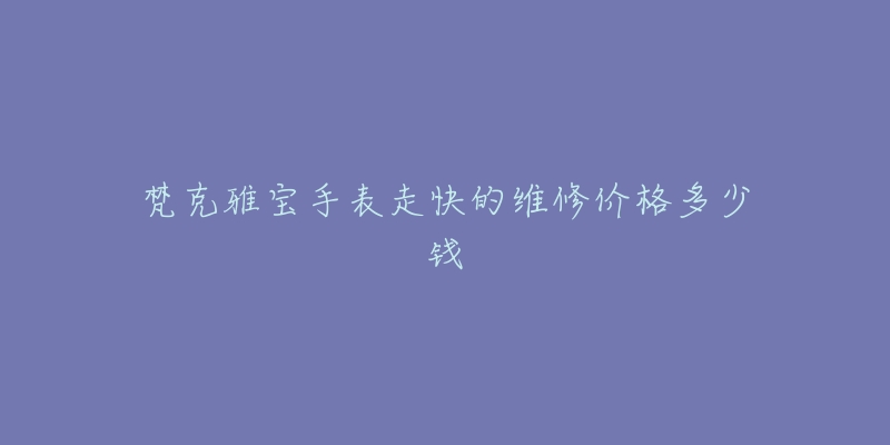 梵克雅宝手表走快的维修价格多少钱