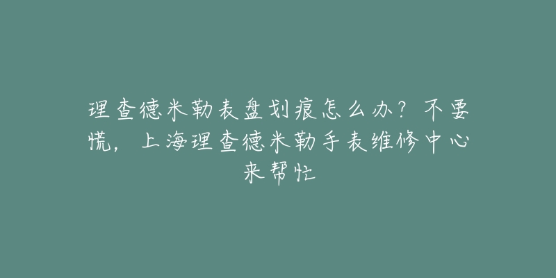 理查德米勒表盘划痕怎么办？不要慌，上海理查德米勒手表维修中心来帮忙