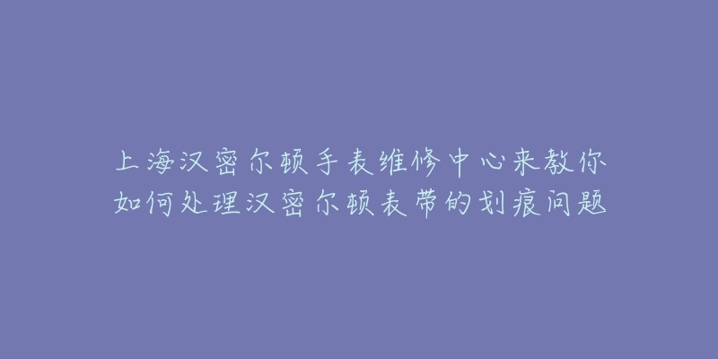 上海汉密尔顿手表维修中心来教你如何处理汉密尔顿表带的划痕问题