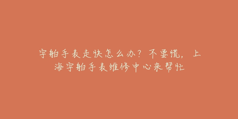 宇舶手表走快怎么办？不要慌，上海宇舶手表维修中心来帮忙