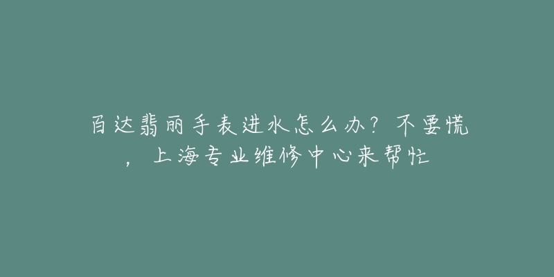 百达翡丽手表进水怎么办？不要慌，上海专业维修中心来帮忙