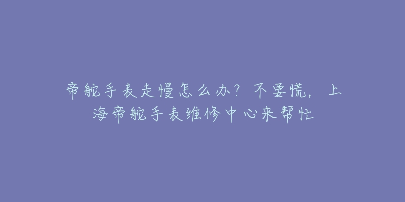 帝舵手表走慢怎么办？不要慌，上海帝舵手表维修中心来帮忙