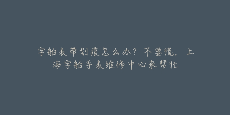 宇舶表带划痕怎么办？不要慌，上海宇舶手表维修中心来帮忙