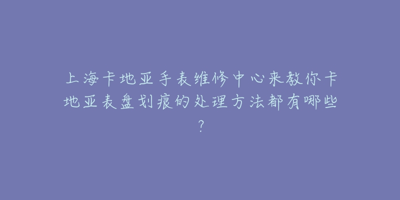 上海卡地亚手表维修中心来教你卡地亚表盘划痕的处理方法都有哪些？