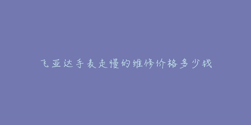 飞亚达手表走慢的维修价格多少钱