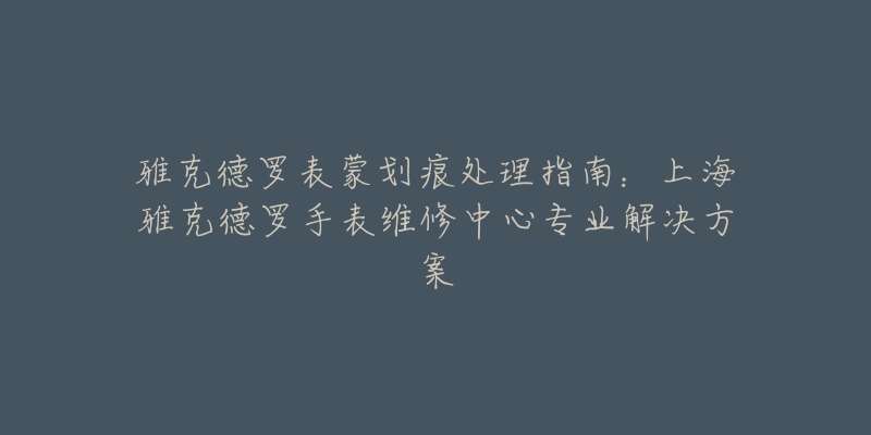 雅克德罗表蒙划痕处理指南：上海雅克德罗手表维修中心专业解决方案