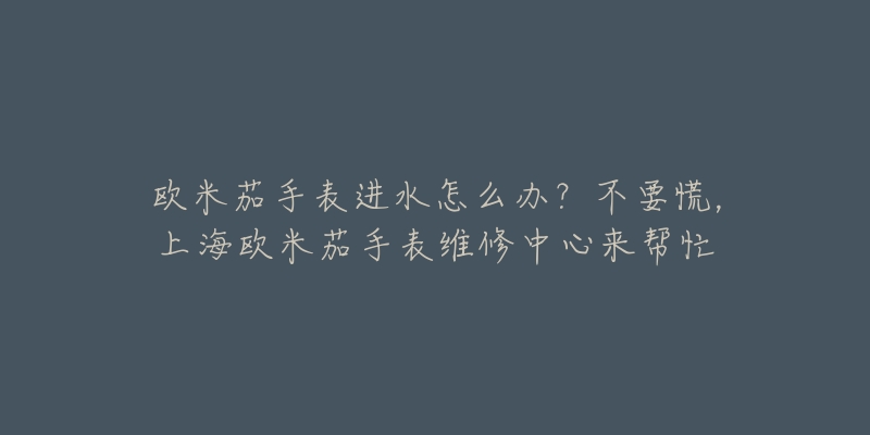 欧米茄手表进水怎么办？不要慌，上海欧米茄手表维修中心来帮忙