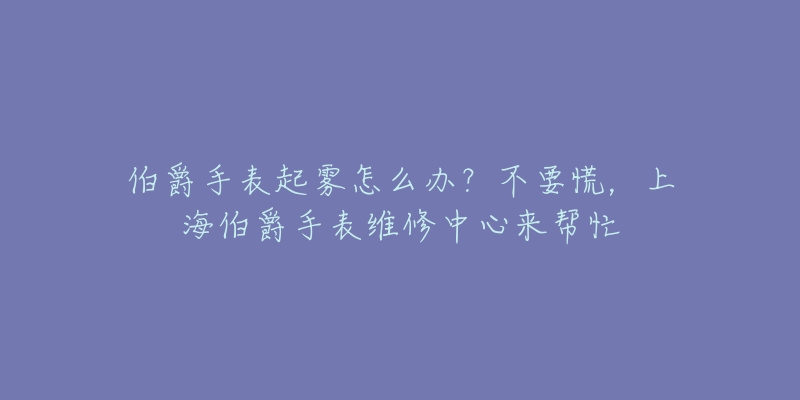 伯爵手表起雾怎么办？不要慌，上海伯爵手表维修中心来帮忙